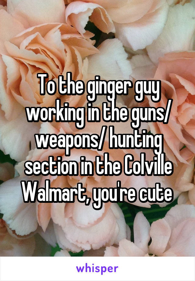 To the ginger guy working in the guns/ weapons/ hunting section in the Colville Walmart, you're cute 