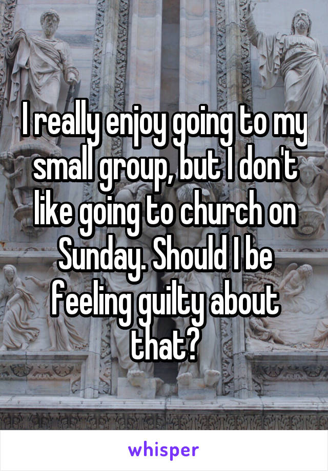 I really enjoy going to my small group, but I don't like going to church on Sunday. Should I be feeling guilty about that?