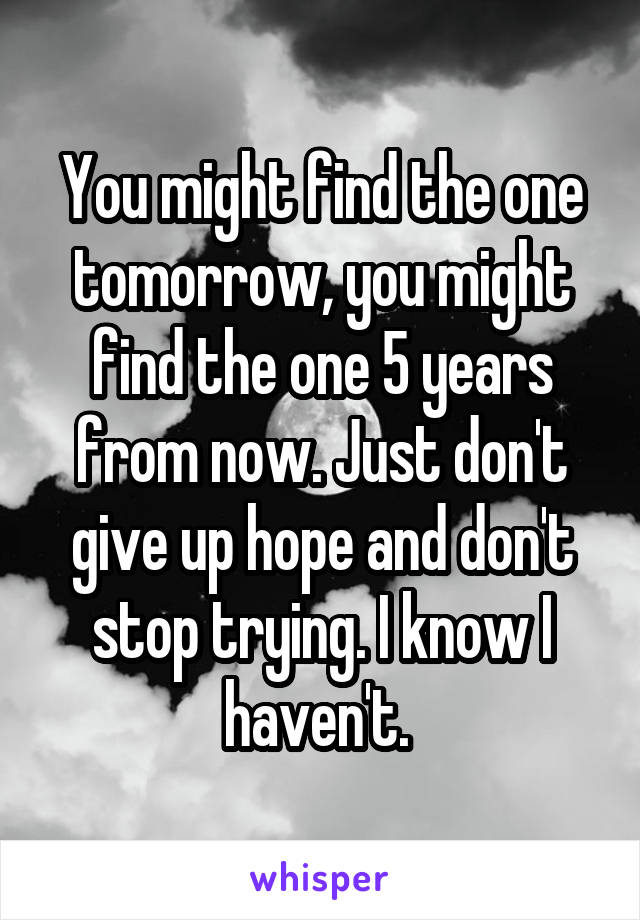 You might find the one tomorrow, you might find the one 5 years from now. Just don't give up hope and don't stop trying. I know I haven't. 