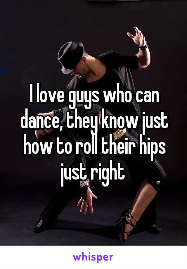 I love guys who can dance, they know just how to roll their hips just right 