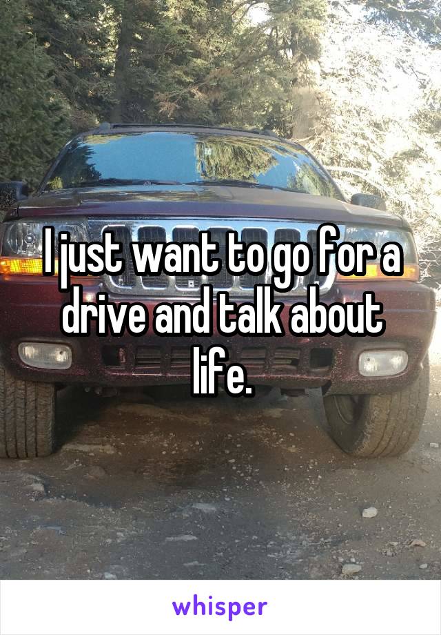 I just want to go for a drive and talk about life.