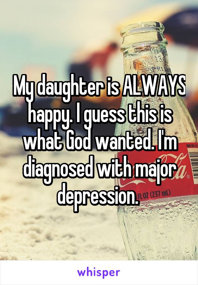 My daughter is ALWAYS happy. I guess this is what God wanted. I'm diagnosed with major depression. 