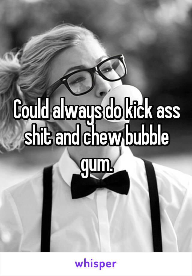 Could always do kick ass shit and chew bubble gum.