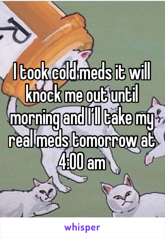 I took cold meds it will knock me out until morning and I’ll take my real meds tomorrow at 4:00 am 