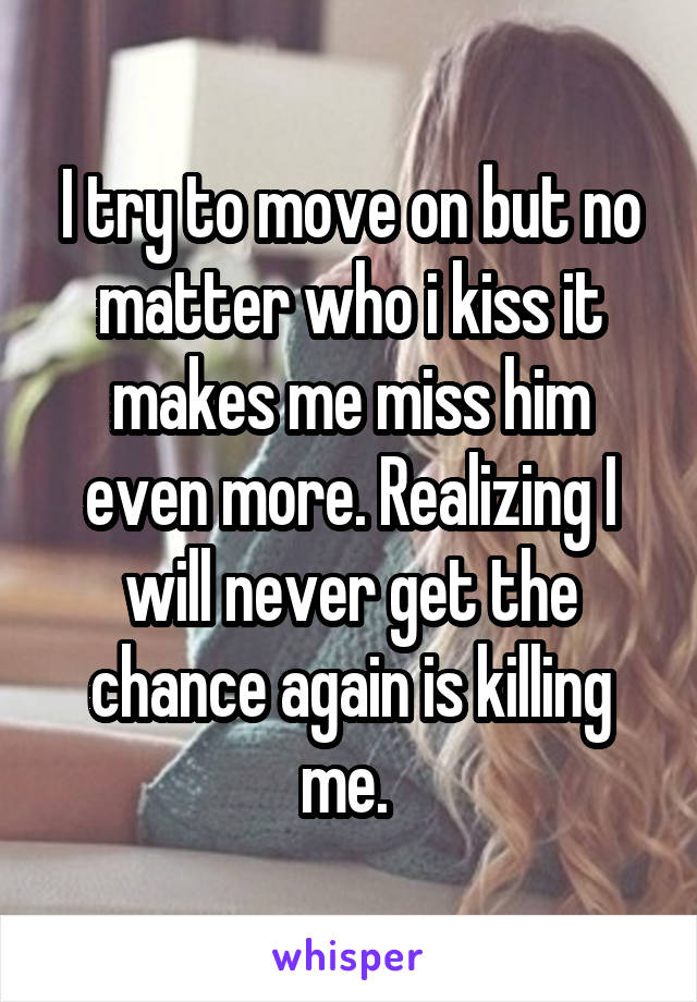 I try to move on but no matter who i kiss it makes me miss him even more. Realizing I will never get the chance again is killing me. 