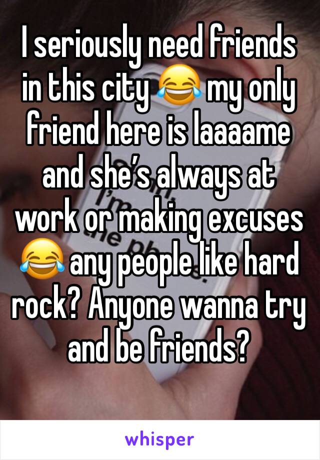 I seriously need friends in this city 😂 my only friend here is laaaame and she’s always at work or making excuses 😂 any people like hard rock? Anyone wanna try and be friends?