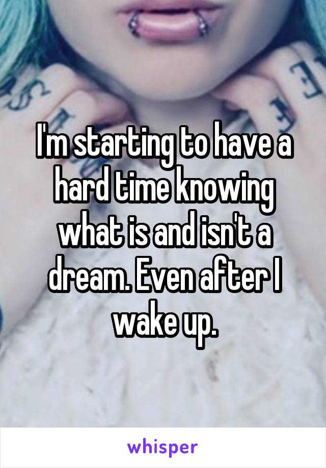 I'm starting to have a hard time knowing what is and isn't a dream. Even after I wake up.