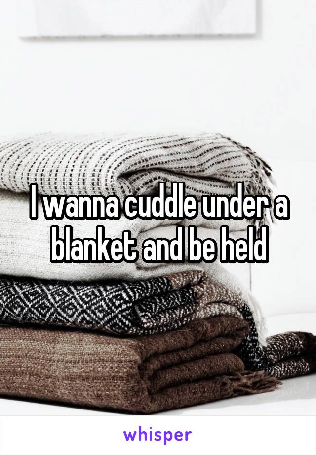 I wanna cuddle under a blanket and be held
