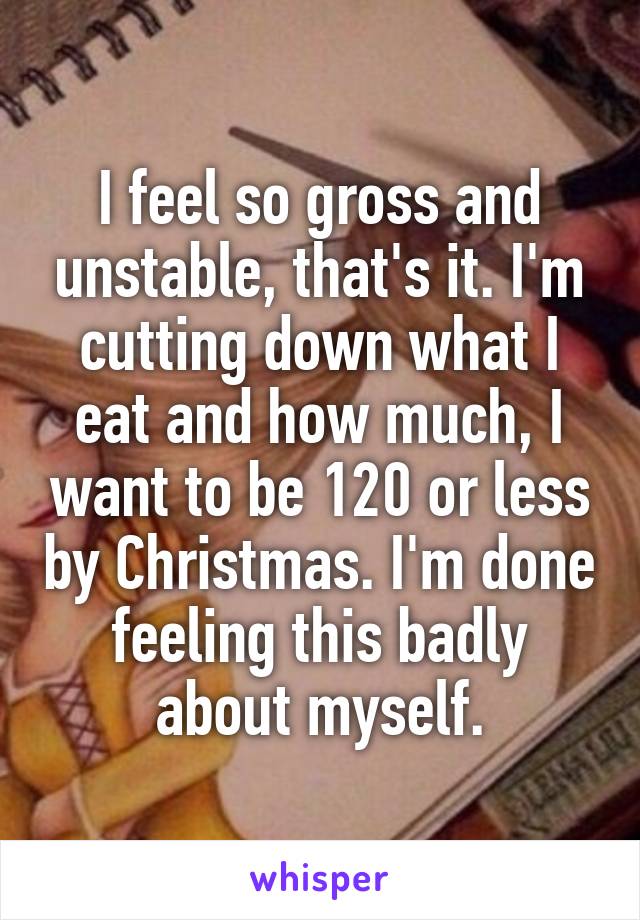 I feel so gross and unstable, that's it. I'm cutting down what I eat and how much, I want to be 120 or less by Christmas. I'm done feeling this badly about myself.