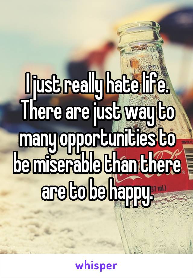 I just really hate life. There are just way to many opportunities to be miserable than there are to be happy.