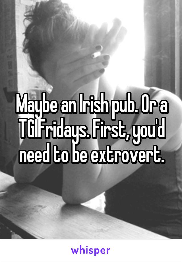 Maybe an Irish pub. Or a TGIFridays. First, you'd need to be extrovert.