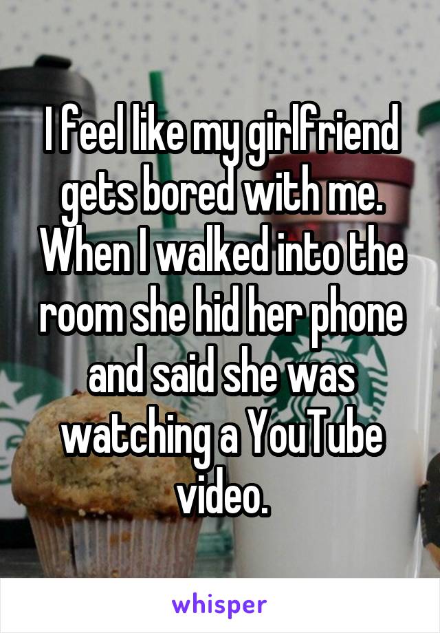 I feel like my girlfriend gets bored with me. When I walked into the room she hid her phone and said she was watching a YouTube video.