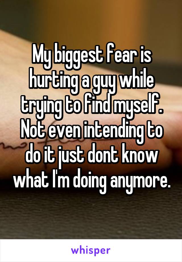 My biggest fear is hurting a guy while trying to find myself. Not even intending to do it just dont know what I'm doing anymore. 