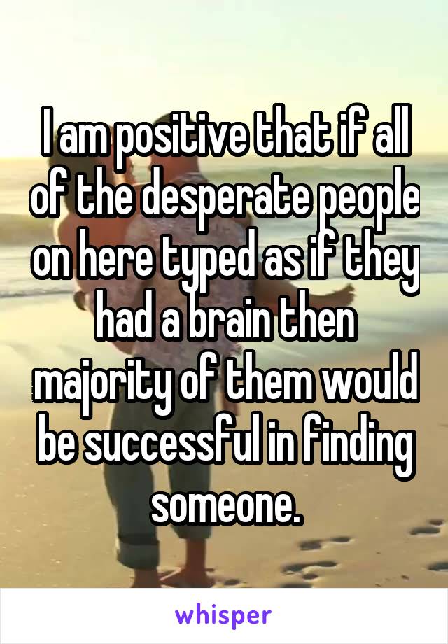 I am positive that if all of the desperate people on here typed as if they had a brain then majority of them would be successful in finding someone.