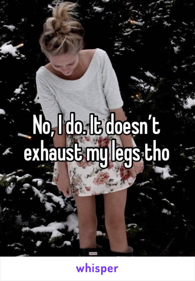 No, I do. It doesn’t exhaust my legs tho 