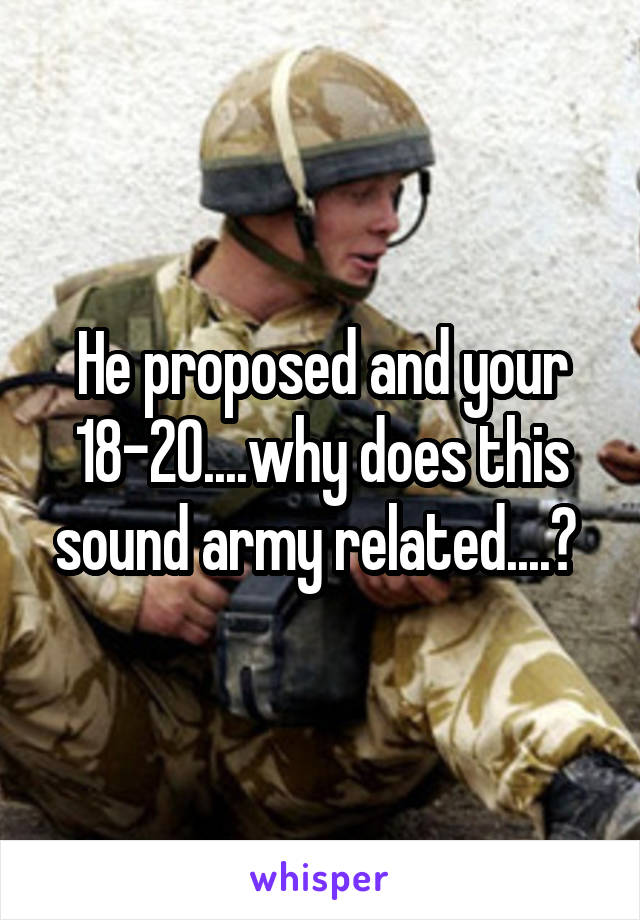 He proposed and your 18-20....why does this sound army related....? 
