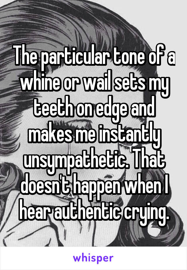 The particular tone of a whine or wail sets my teeth on edge and makes me instantly unsympathetic. That doesn't happen when I hear authentic crying.