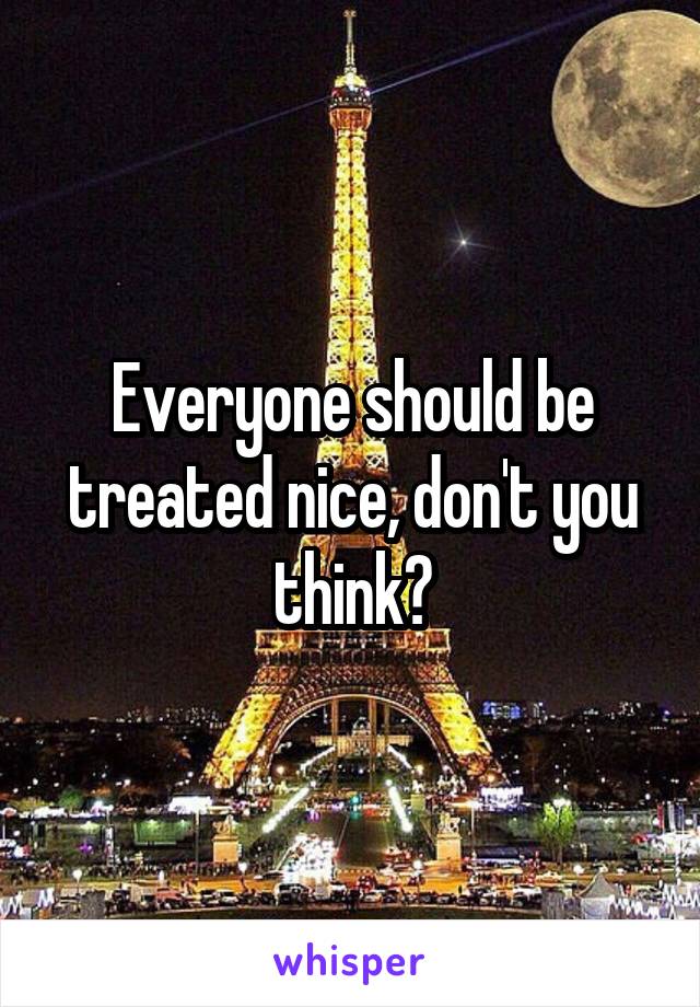 Everyone should be treated nice, don't you think?