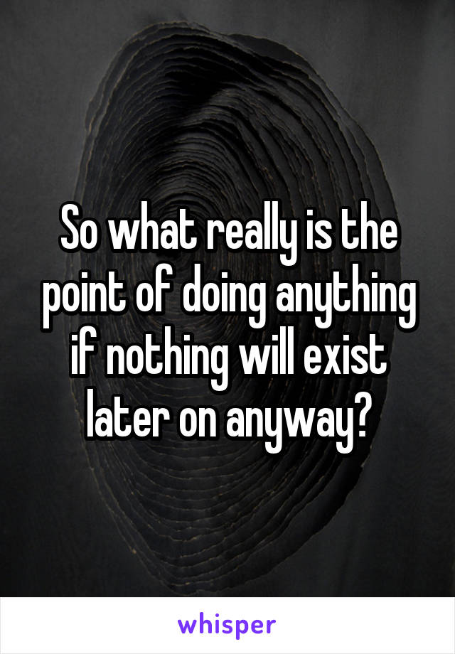 So what really is the point of doing anything if nothing will exist later on anyway?