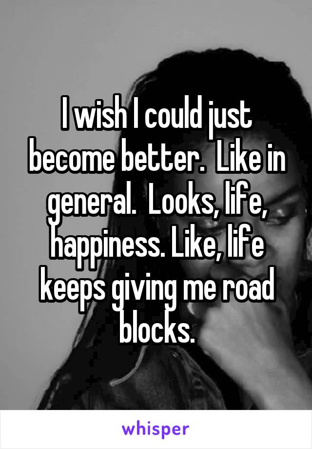 I wish I could just become better.  Like in general.  Looks, life, happiness. Like, life keeps giving me road blocks.