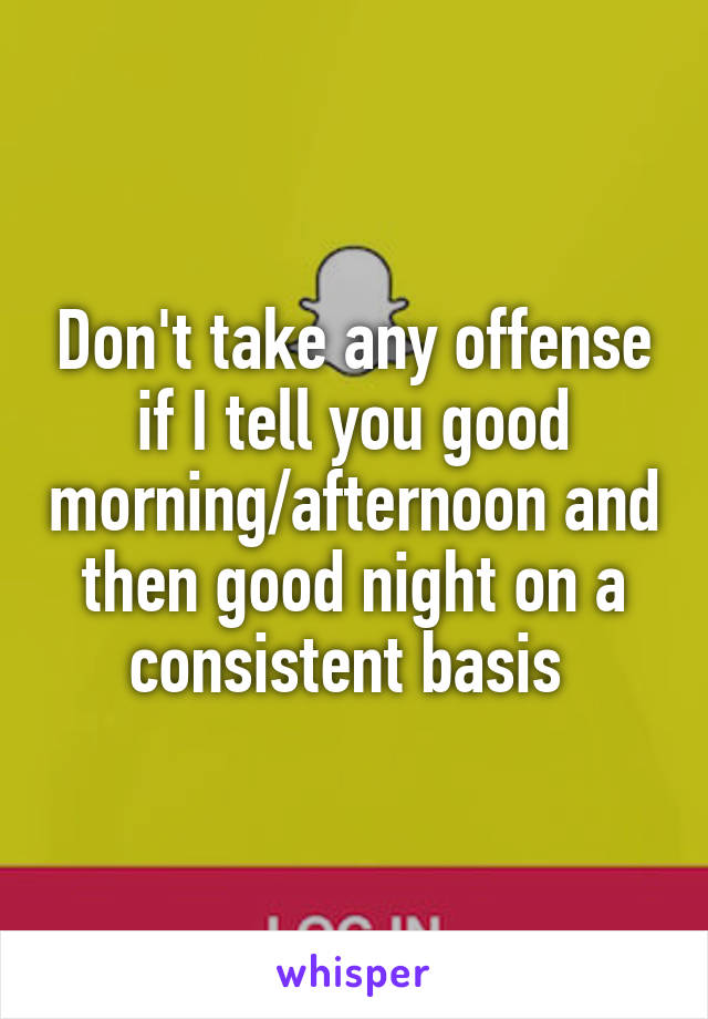 Don't take any offense if I tell you good morning/afternoon and then good night on a consistent basis 
