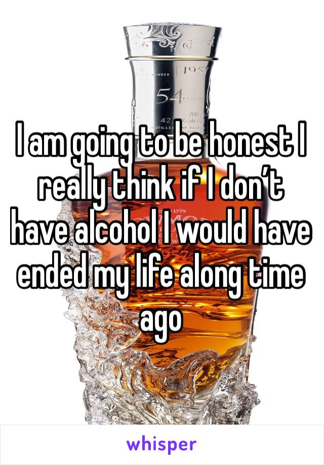 I am going to be honest I really think if I don’t have alcohol I would have ended my life along time ago