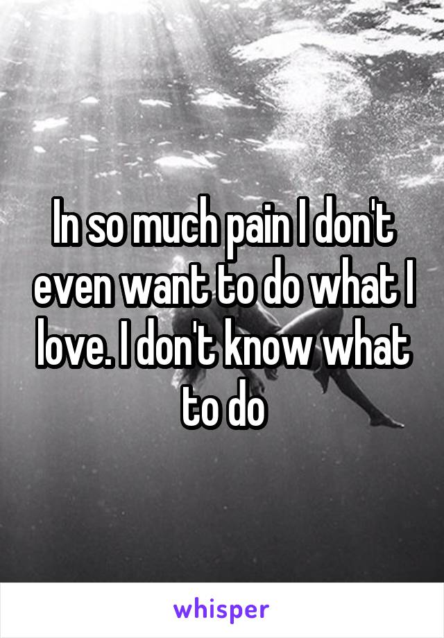 In so much pain I don't even want to do what I love. I don't know what to do