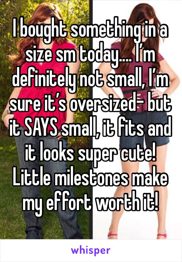 I bought something in a size sm today.... I’m definitely not small, I’m sure it’s oversized- but it SAYS small, it fits and it looks super cute! Little milestones make my effort worth it! 