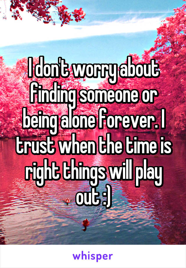 I don't worry about finding someone or being alone forever. I trust when the time is right things will play out :)