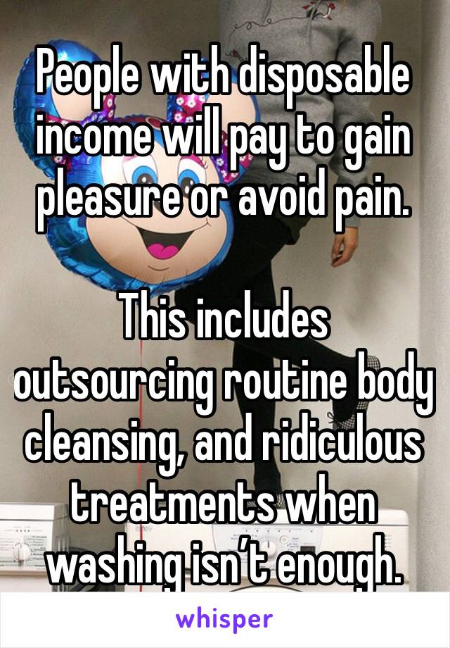 People with disposable income will pay to gain pleasure or avoid pain. 

This includes outsourcing routine body cleansing, and ridiculous treatments when washing isn’t enough. 