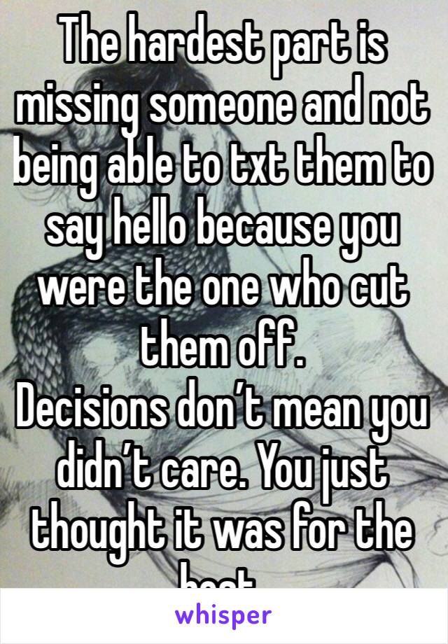 The hardest part is missing someone and not being able to txt them to say hello because you were the one who cut them off. 
Decisions don’t mean you didn’t care. You just thought it was for the best. 