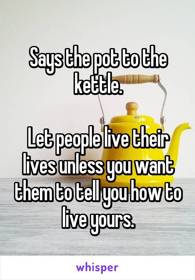 Says the pot to the kettle.

Let people live their lives unless you want them to tell you how to live yours.