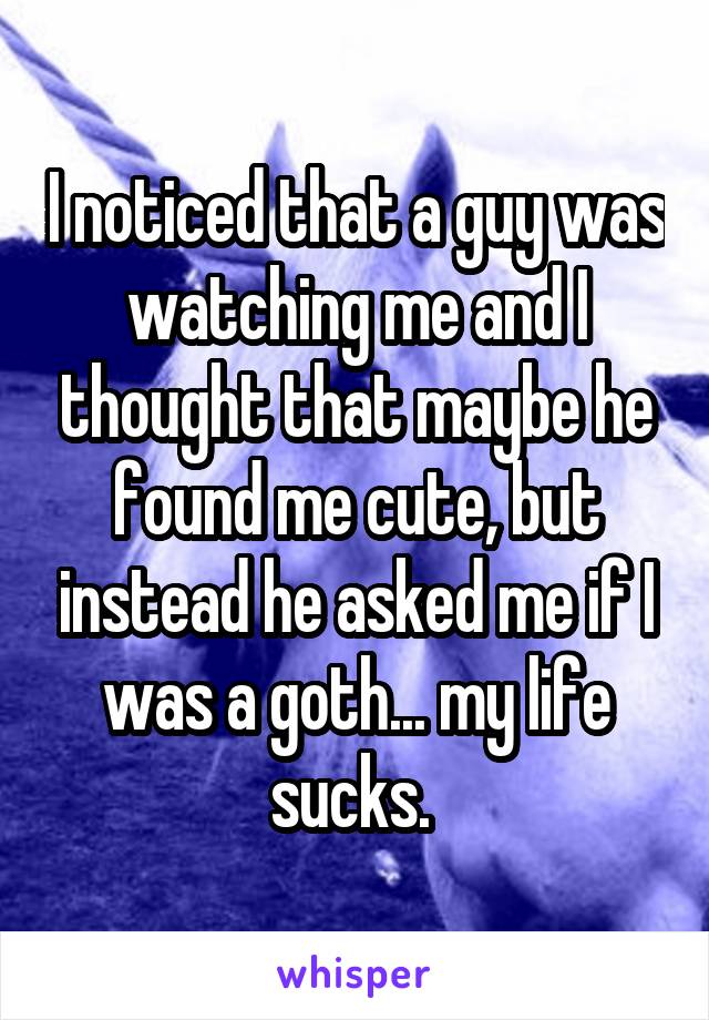 I noticed that a guy was watching me and I thought that maybe he found me cute, but instead he asked me if I was a goth... my life sucks. 
