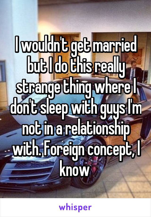 I wouldn't get married but I do this really strange thing where I don't sleep with guys I'm not in a relationship with. Foreign concept, I know 