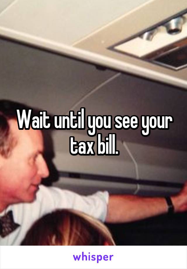 Wait until you see your tax bill.