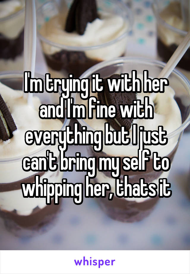 I'm trying it with her and I'm fine with everything but I just can't bring my self to whipping her, thats it