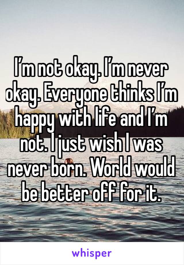 I’m not okay. I’m never okay. Everyone thinks I’m happy with life and I’m not. I just wish I was never born. World would be better off for it.