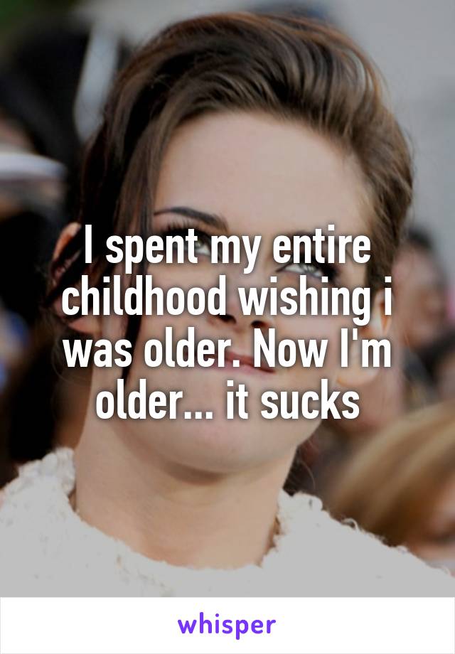 I spent my entire childhood wishing i was older. Now I'm older... it sucks