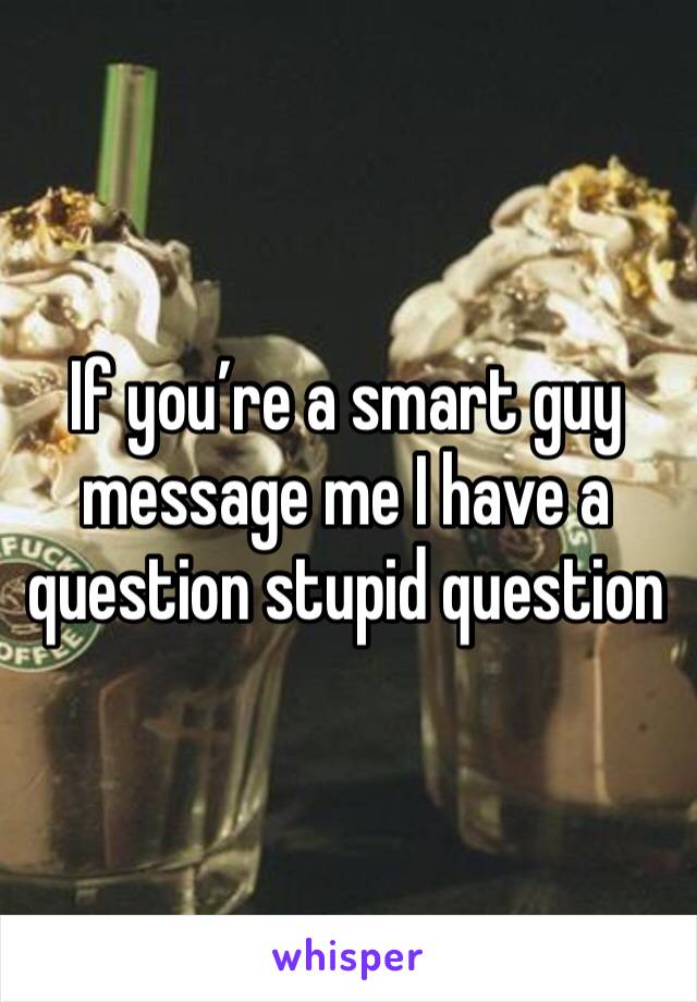 If you’re a smart guy message me I have a question stupid question 