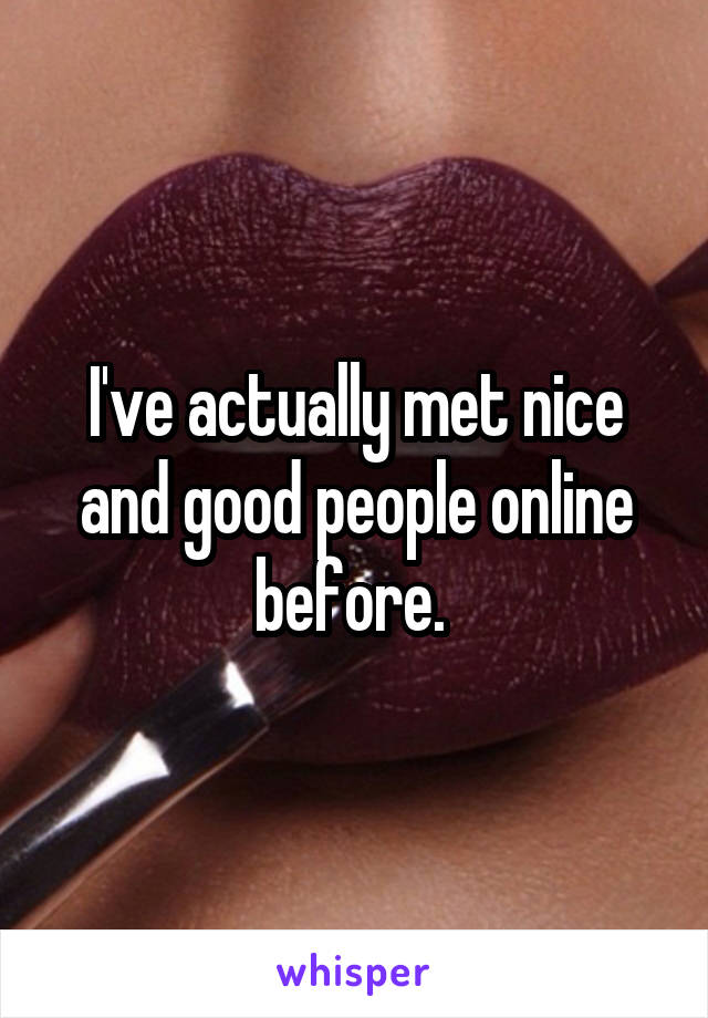 I've actually met nice and good people online before. 