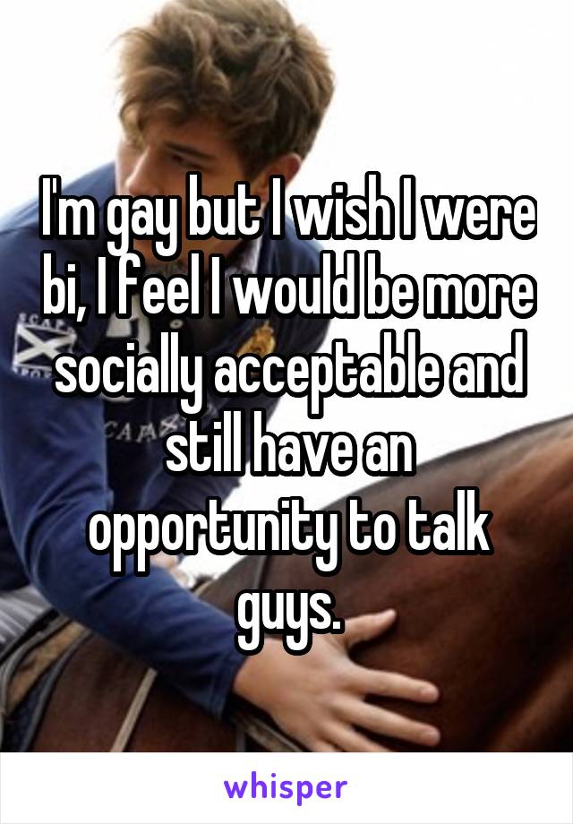 I'm gay but I wish I were bi, I feel I would be more socially acceptable and still have an opportunity to talk guys.