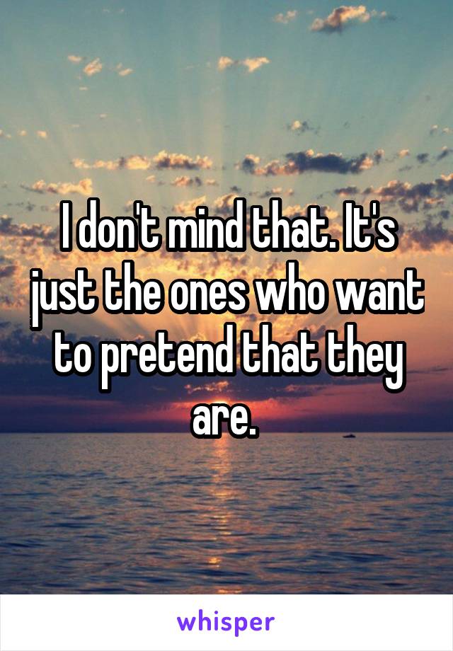I don't mind that. It's just the ones who want to pretend that they are. 