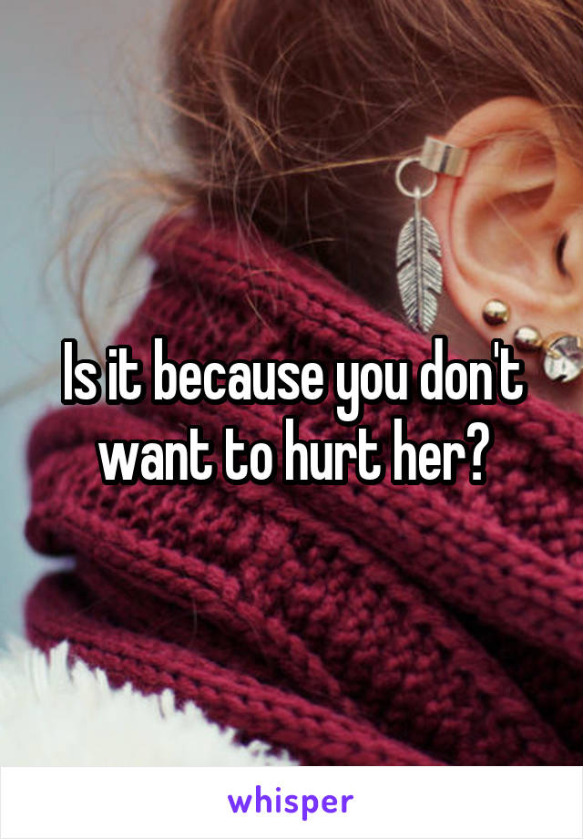 Is it because you don't want to hurt her?