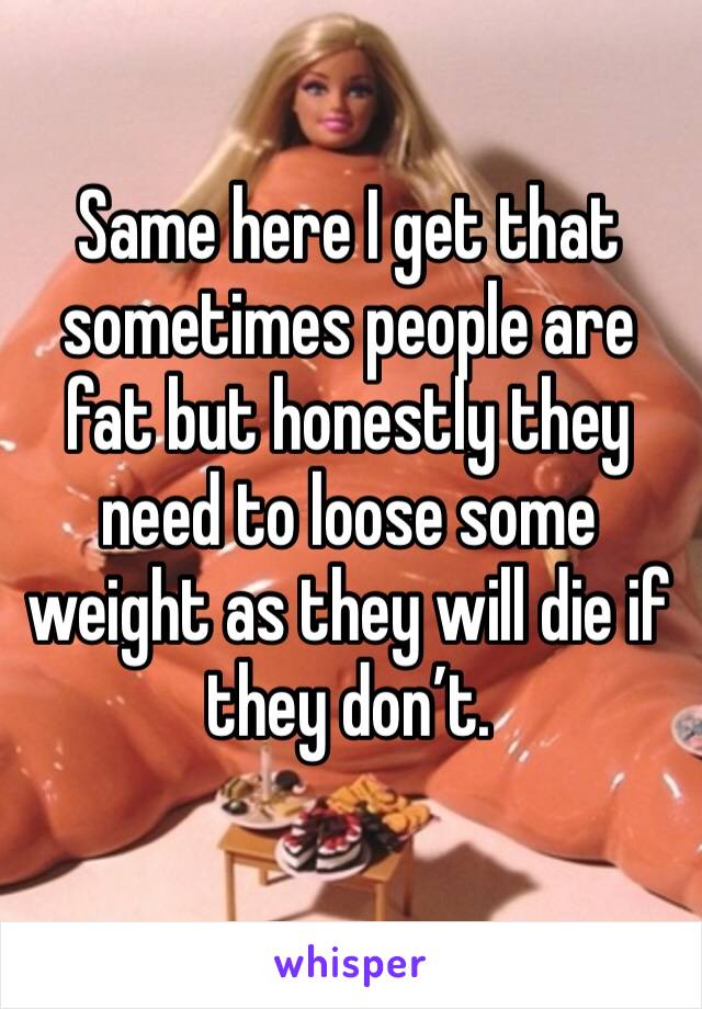 Same here I get that sometimes people are fat but honestly they need to loose some weight as they will die if they don’t.