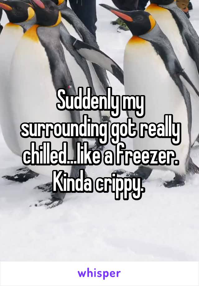 Suddenly my surrounding got really chilled...like a freezer. Kinda crippy. 