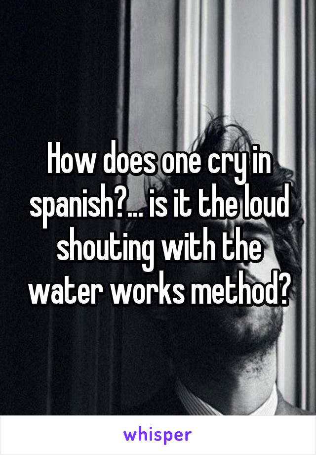 How does one cry in spanish?... is it the loud shouting with the water works method?