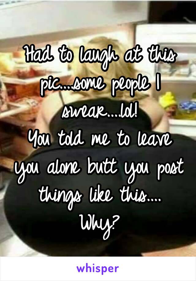 Had to laugh at this pic....some people I swear....lol!
You told me to leave you alone butt you post things like this....
Why?