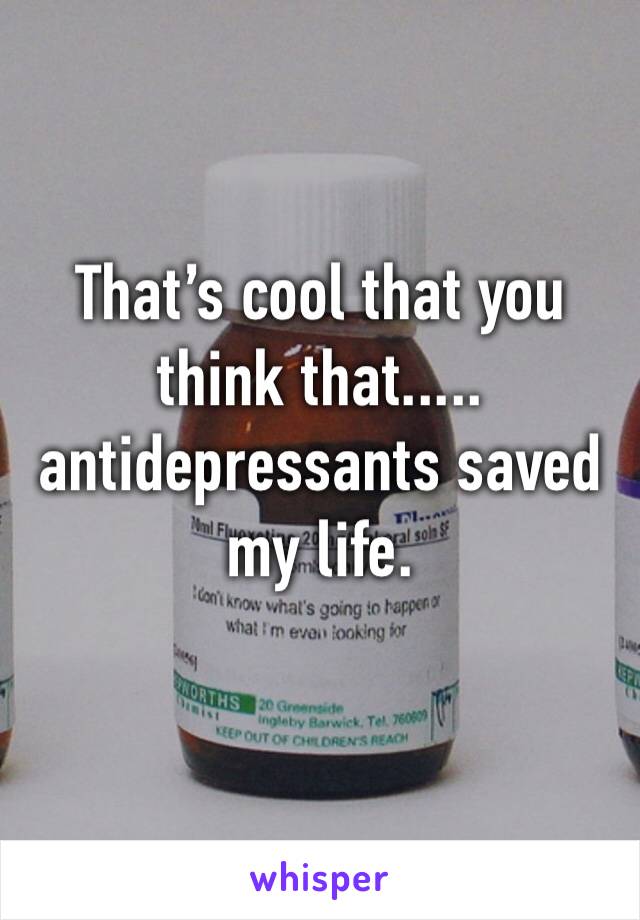 That’s cool that you think that..... 
antidepressants saved my life. 