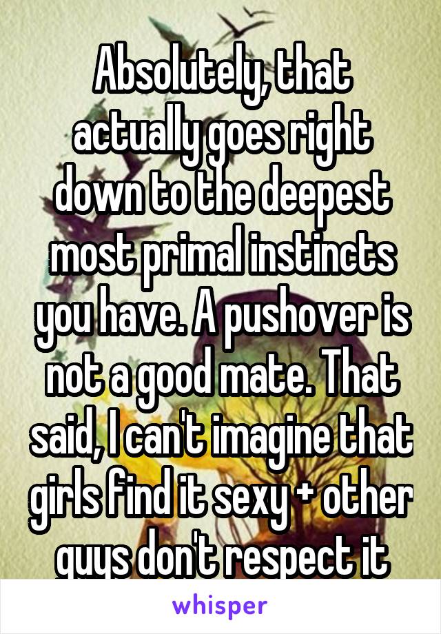 Absolutely, that actually goes right down to the deepest most primal instincts you have. A pushover is not a good mate. That said, I can't imagine that girls find it sexy + other guys don't respect it