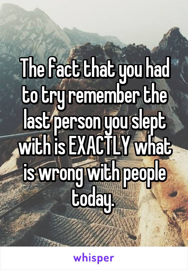 The fact that you had to try remember the last person you slept with is EXACTLY what is wrong with people today. 